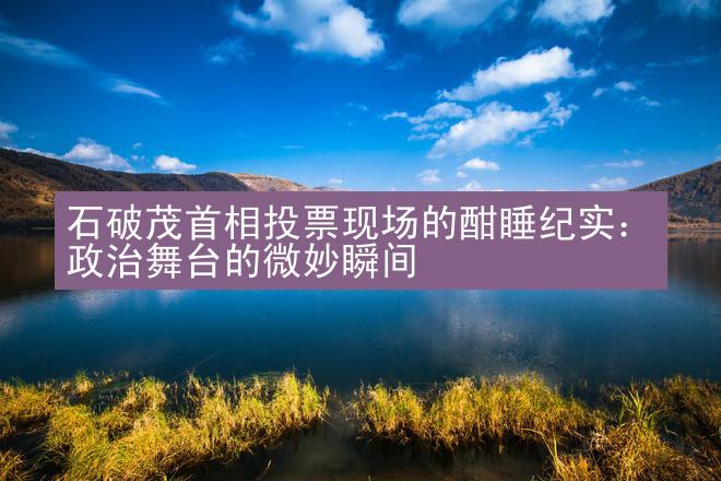 石破茂首相投票现场的酣睡纪实：政治舞台的微妙瞬间