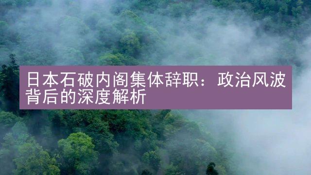 日本石破内阁集体辞职：政治风波背后的深度解析