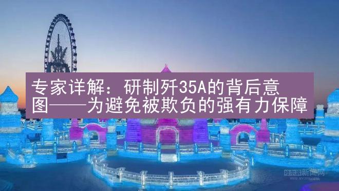 专家详解：研制歼35A的背后意图——为避免被欺负的强有力保障