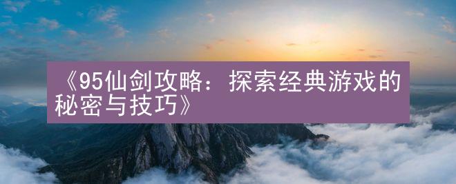 《95仙剑攻略：探索经典游戏的秘密与技巧》