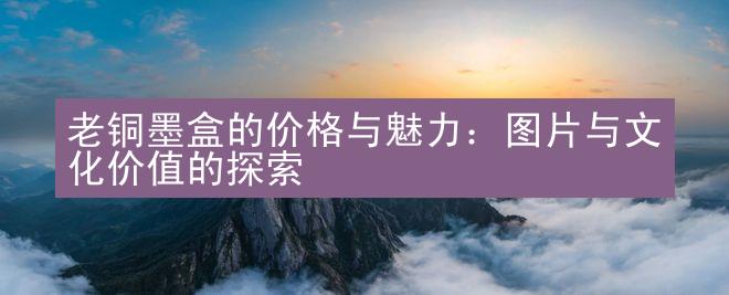 老铜墨盒的价格与魅力：图片与文化价值的探索