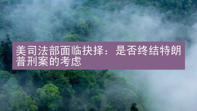 美司法部面临抉择：是否终结特朗普刑案的考虑