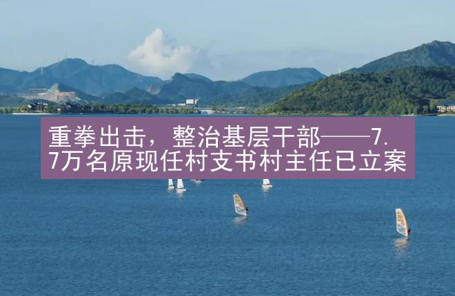 重拳出击，整治基层干部——7.7万名原现任村支书村主任已立案