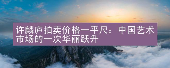 许麟庐拍卖价格一平尺：中国艺术市场的一次华丽跃升