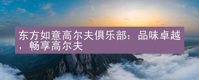 东方如意高尔夫俱乐部：品味卓越，畅享高尔夫