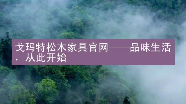 戈玛特松木家具官网——品味生活，从此开始