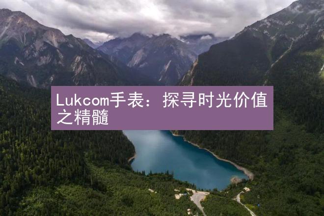 Lukcom手表：探寻时光价值之精髓