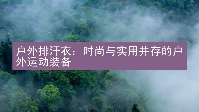 户外排汗衣：时尚与实用并存的户外运动装备