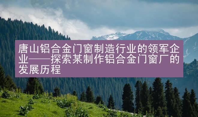 唐山铝合金门窗制造行业的领军企业——探索某制作铝合金门窗厂的发展历程