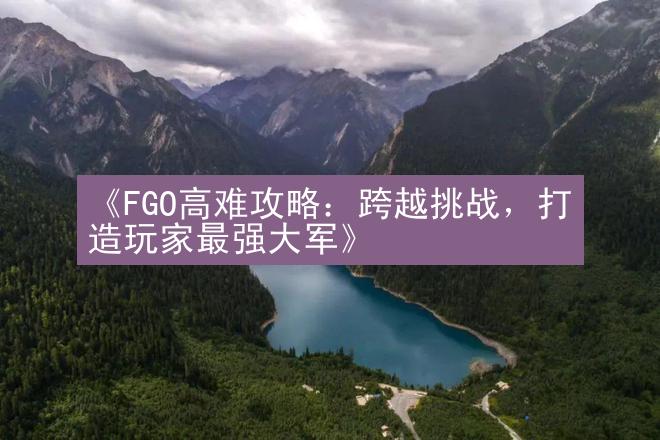 《FGO高难攻略：跨越挑战，打造玩家最强大军》