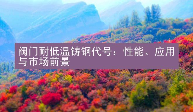 阀门耐低温铸钢代号：性能、应用与市场前景