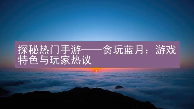 探秘热门手游——贪玩蓝月：游戏特色与玩家热议