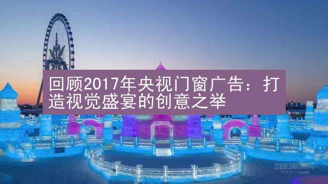 回顾2017年央视门窗广告：打造视觉盛宴的创意之举